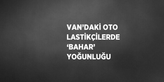 VAN’DAKİ OTO LASTİKÇİLERDE ‘BAHAR’ YOĞUNLUĞU