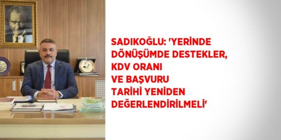 SADIKOĞLU: ‘YERİNDE DÖNÜŞÜMDE DESTEKLER, KDV ORANI VE BAŞVURU TARİHİ YENİDEN DEĞERLENDİRİLMELİ’