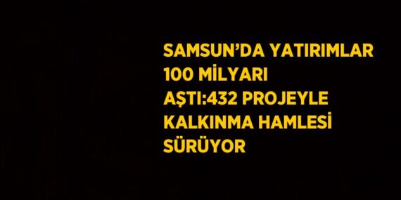 SAMSUN’DA YATIRIMLAR 100 MİLYARI AŞTI:432 PROJEYLE KALKINMA HAMLESİ SÜRÜYOR