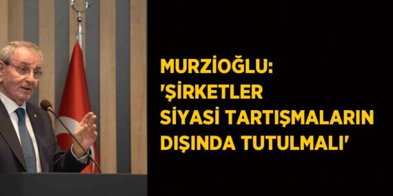 MURZİOĞLU: ‘ŞİRKETLER SİYASİ TARTIŞMALARIN DIŞINDA TUTULMALI’