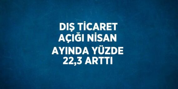 DIŞ TİCARET AÇIĞI NİSAN AYINDA YÜZDE 22,3 ARTTI