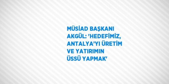 MÜSİAD BAŞKANI AKGÜL: ‘HEDEFİMİZ, ANTALYA’YI ÜRETİM VE YATIRIMIN ÜSSÜ YAPMAK’