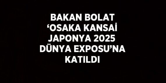 BAKAN BOLAT ‘OSAKA KANSAİ JAPONYA 2025 DÜNYA EXPOSU’NA KATILDI