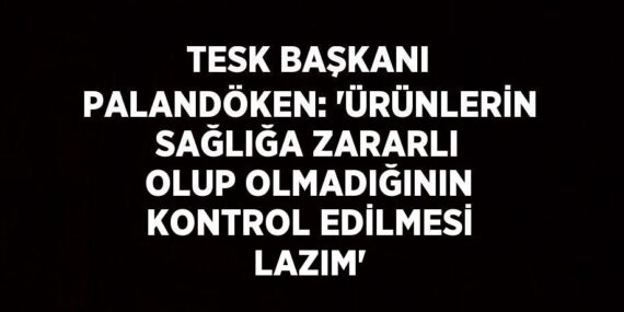 TESK BAŞKANI PALANDÖKEN: ‘ÜRÜNLERİN SAĞLIĞA ZARARLI OLUP OLMADIĞININ KONTROL EDİLMESİ LAZIM’