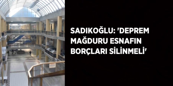 SADIKOĞLU: ‘DEPREM MAĞDURU ESNAFIN BORÇLARI SİLİNMELİ’