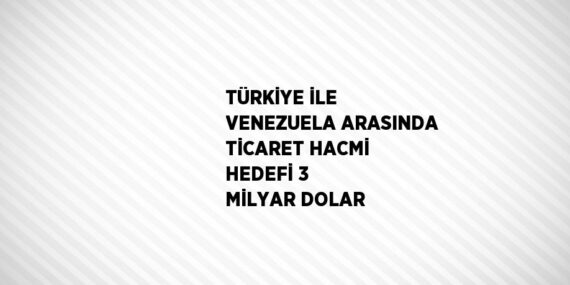 TÜRKİYE İLE VENEZUELA ARASINDA TİCARET HACMİ HEDEFİ 3 MİLYAR DOLAR