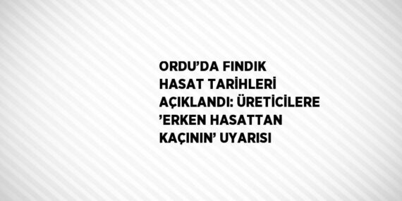 ORDU’DA FINDIK HASAT TARİHLERİ AÇIKLANDI: ÜRETİCİLERE ’ERKEN HASATTAN KAÇININ’ UYARISI
