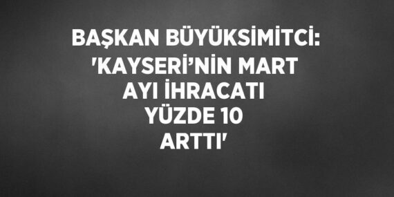 BAŞKAN BÜYÜKSİMİTCİ: ‘KAYSERİ’NİN MART AYI İHRACATI YÜZDE 10 ARTTI’
