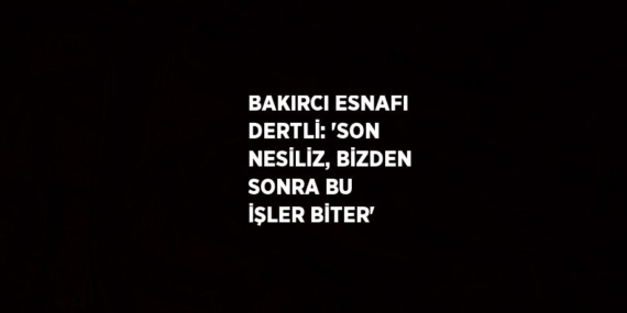 BAKIRCI ESNAFI DERTLİ: ‘SON NESİLİZ, BİZDEN SONRA BU İŞLER BİTER’