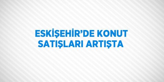 ESKİŞEHİR’DE KONUT SATIŞLARI ARTIŞTA