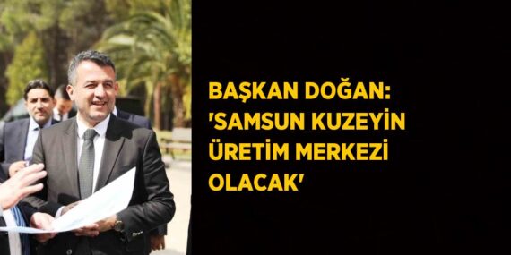 BAŞKAN DOĞAN: ‘SAMSUN KUZEYİN ÜRETİM MERKEZİ OLACAK’
