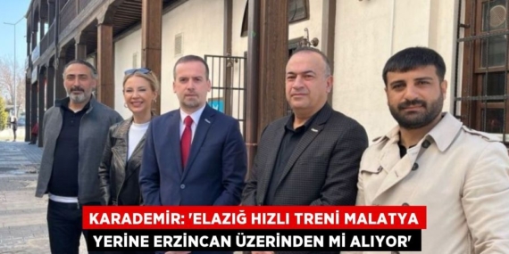 KARADEMİR: ‘ELAZIĞ HIZLI TRENİ MALATYA YERİNE ERZİNCAN ÜZERİNDEN Mİ ALIYOR’