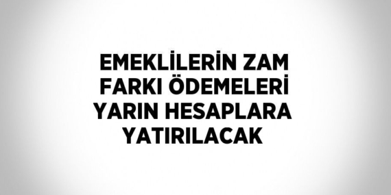 EMEKLİLERİN ZAM FARKI ÖDEMELERİ YARIN HESAPLARA YATIRILACAK