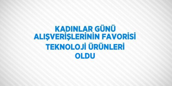 KADINLAR GÜNÜ ALIŞVERİŞLERİNİN FAVORİSİ TEKNOLOJİ ÜRÜNLERİ OLDU