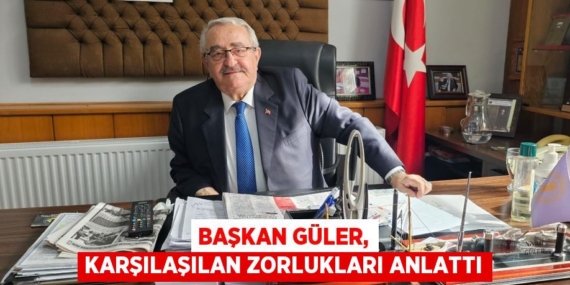 BAŞKAN GÜLER, KARŞILAŞILAN ZORLUKLARI ANLATTI