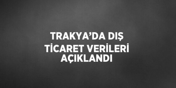 TRAKYA’DA DIŞ TİCARET VERİLERİ AÇIKLANDI