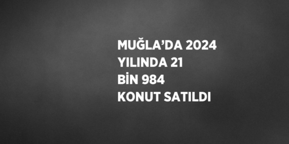 MUĞLA’DA 2024 YILINDA 21 BİN 984 KONUT SATILDI