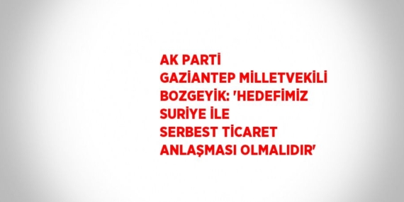 AK PARTİ GAZİANTEP MİLLETVEKİLİ BOZGEYİK: ‘HEDEFİMİZ SURİYE İLE SERBEST TİCARET ANLAŞMASI OLMALIDIR’