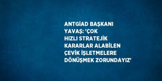 ANTGİAD BAŞKANI YAVAŞ: ‘ÇOK HIZLI STRATEJİK KARARLAR ALABİLEN ÇEVİK İŞLETMELERE DÖNÜŞMEK ZORUNDAYIZ’