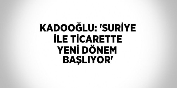 KADOOĞLU: ‘SURİYE İLE TİCARETTE YENİ DÖNEM BAŞLIYOR’