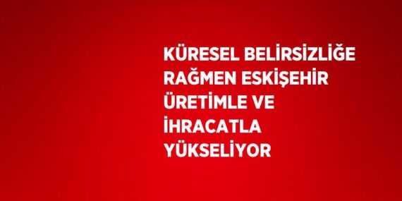 KÜRESEL BELİRSİZLİĞE RAĞMEN ESKİŞEHİR ÜRETİMLE VE İHRACATLA YÜKSELİYOR