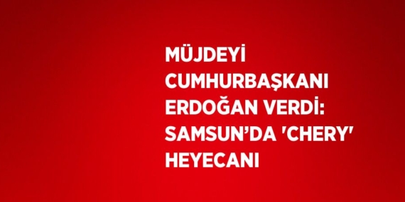 MÜJDEYİ CUMHURBAŞKANI ERDOĞAN VERDİ: SAMSUN’DA ‘CHERY’ HEYECANI