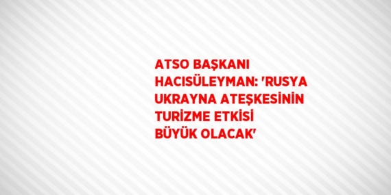 ATSO BAŞKANI HACISÜLEYMAN: ‘RUSYA UKRAYNA ATEŞKESİNİN TURİZME ETKİSİ BÜYÜK OLACAK’