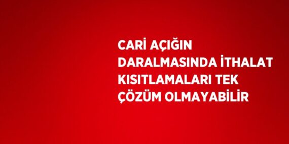 CARİ AÇIĞIN DARALMASINDA İTHALAT KISITLAMALARI TEK ÇÖZÜM OLMAYABİLİR