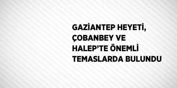 GAZİANTEP HEYETİ, ÇOBANBEY VE HALEP’TE ÖNEMLİ TEMASLARDA BULUNDU