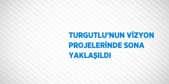 TURGUTLU’NUN VİZYON PROJELERİNDE SONA YAKLAŞILDI