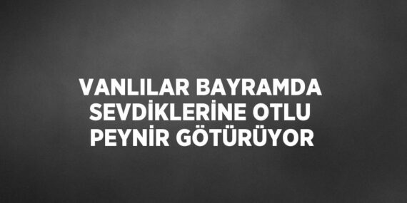 VANLILAR BAYRAMDA SEVDİKLERİNE OTLU PEYNİR GÖTÜRÜYOR
