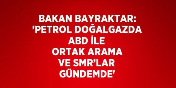 BAKAN BAYRAKTAR: ‘PETROL DOĞALGAZDA ABD İLE ORTAK ARAMA VE SMR’LAR GÜNDEMDE’