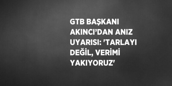 GTB BAŞKANI AKINCI’DAN ANIZ UYARISI: ‘TARLAYI DEĞİL, VERİMİ YAKIYORUZ’