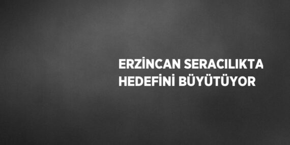 ERZİNCAN SERACILIKTA HEDEFİNİ BÜYÜTÜYOR