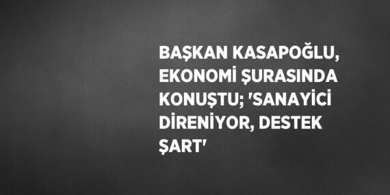 BAŞKAN KASAPOĞLU, EKONOMİ ŞURASINDA KONUŞTU; ‘SANAYİCİ DİRENİYOR, DESTEK ŞART’