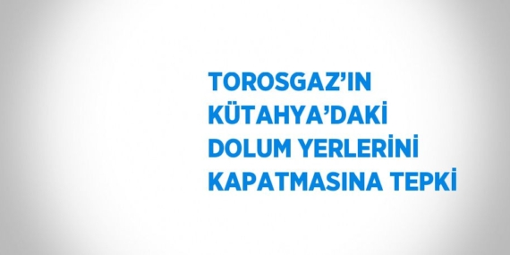 TOROSGAZ’IN KÜTAHYA’DAKİ DOLUM YERLERİNİ KAPATMASINA TEPKİ