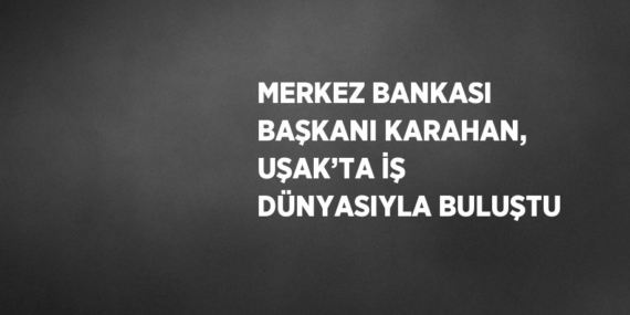 MERKEZ BANKASI BAŞKANI KARAHAN, UŞAK’TA İŞ DÜNYASIYLA BULUŞTU