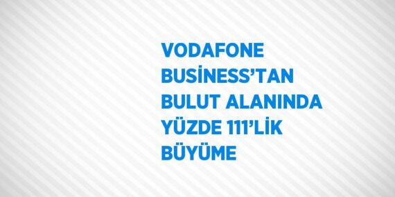 VODAFONE BUSİNESS’TAN BULUT ALANINDA YÜZDE 111’LİK BÜYÜME