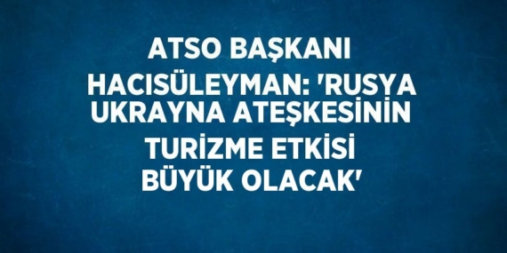 ATSO BAŞKANI HACISÜLEYMAN: ‘RUSYA UKRAYNA ATEŞKESİNİN TURİZME ETKİSİ BÜYÜK OLACAK’
