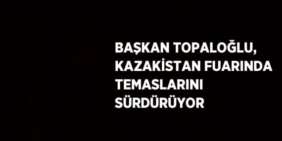 BAŞKAN TOPALOĞLU, KAZAKİSTAN FUARINDA TEMASLARINI SÜRDÜRÜYOR