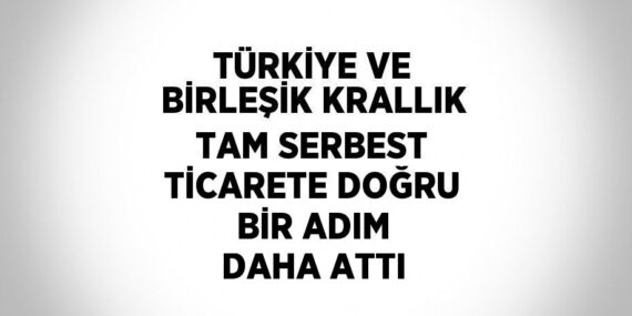 TÜRKİYE VE BİRLEŞİK KRALLIK TAM SERBEST TİCARETE DOĞRU BİR ADIM DAHA ATTI
