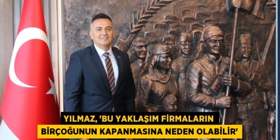 YILMAZ, “BU YAKLAŞIM FİRMALARIN BİRÇOĞUNUN KAPANMASINA NEDEN OLABİLİR”