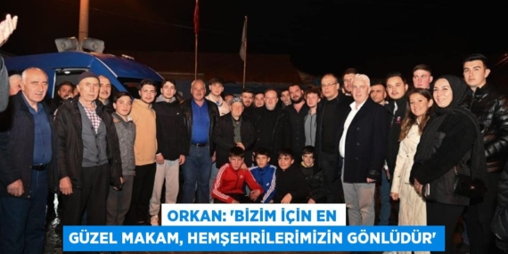 ORKAN: “BİZİM İÇİN EN GÜZEL MAKAM, HEMŞEHRİLERİMİZİN GÖNLÜDÜR”