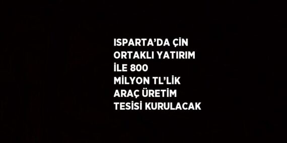 ISPARTA’DA ÇİN ORTAKLI YATIRIM İLE 800 MİLYON TL’LİK ARAÇ ÜRETİM TESİSİ KURULACAK