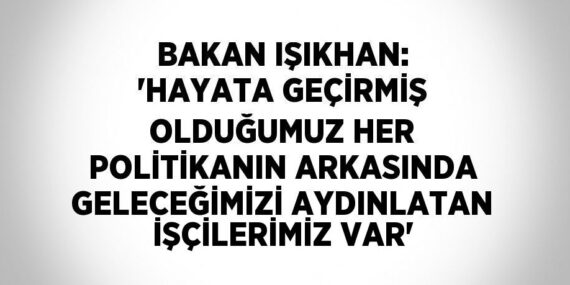 BAKAN IŞIKHAN: ‘HAYATA GEÇİRMİŞ OLDUĞUMUZ HER POLİTİKANIN ARKASINDA GELECEĞİMİZİ AYDINLATAN İŞÇİLERİMİZ VAR’