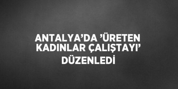 ANTALYA’DA ’ÜRETEN KADINLAR ÇALIŞTAYI’ DÜZENLEDİ