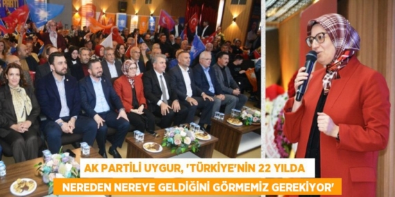 AK PARTİLİ UYGUR, “TÜRKİYE’NİN 22 YILDA    NEREDEN NEREYE GELDİĞİNİ GÖRMEMİZ GEREKİYOR”