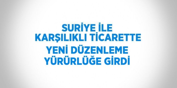 SURİYE İLE KARŞILIKLI TİCARETTE YENİ DÜZENLEME YÜRÜRLÜĞE GİRDİ