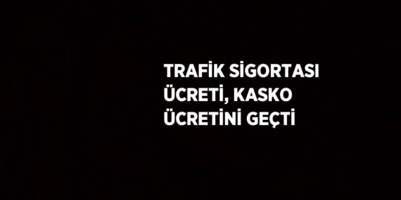 TRAFİK SİGORTASI ÜCRETİ, KASKO ÜCRETİNİ GEÇTİ