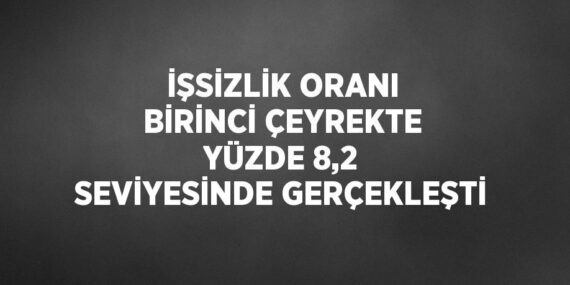 İŞSİZLİK ORANI BİRİNCİ ÇEYREKTE YÜZDE 8,2 SEVİYESİNDE GERÇEKLEŞTİ